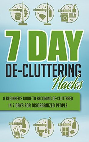 7 Day De-Cluttering Hacks - A Beginner's Guide To Becoming De-Cluttered In 7 Days For Disorganized People (Quick And Easy De - Cluttering Hacks, De - Cluttering ... Organizing, Organizing Hacks,De-Cluttering)