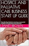 HOSPICE AND PALLIATIVE CARE BUSINESS START UP GUIDE: Step By Step Guide to Starting a Successful Hospice and Palliative Care Business