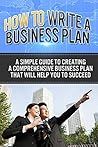 How To Write A Business Plan: A simple guide to creating a comprehensive business plan that will help you to succeed