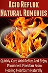Acid Reflux Natural Remedies: Quickly Cure Acid Reflux And Enjoy Permanent Freedom From Healing Heartburn Naturally (Heartburn Cure, Heartburn, Heartburn Relief, Heartburn Acid Reflux, Acid Reflux)