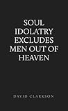 Soul Idolatry Excludes Men out of Heaven Soul Idolatry Excludes Men out of Heaven