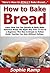 How to Bake Bread: Learn How You Can Quickly & Easily Bake Delicious Bread The Right Way Even If You’re a Beginner, This New & Simple to Follow Guide Teaches You How Without Failing