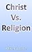 Christ Vs. Religion: Debunking False Theologies through Scripture, Putting the Word of God above the Words of Men.