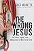 The Wrong Jesus: Fact, Belief, Legend, Truth . . . Making Sense of What You've Heard