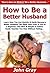How to Be a Better Husband: Learn How You Can Quickly & Easily Become a Better Husband The Right Way Even If You’re a Beginner, This New & Simple to Follow Guide Teaches You How Without Failing