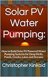 Solar PV Water Pumping: How to Build Solar PV Powered Water Pumping Systems for Deep Wells, Ponds, Creeks, Lakes and Streams