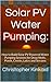 Solar PV Water Pumping: How to Build Solar PV Powered Water Pumping Systems for Deep Wells, Ponds, Creeks, Lakes and Streams