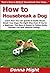 How to Housebreak a Dog: Learn How You Can Quickly & Easily House Break Your Dogs The Right Way Even If You're a Beginner, This New & Simple to Follow Guide Teaches You How Without Failing