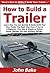 How to Build a Trailer: Learn How You Can Quickly & Easily Build Your Own Trailer The Right Way Even If You're a Beginner, This New & Simple to Follow Guide Teaches You How Without Failing