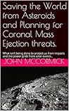 Saving the World from Asteroids and Planning for Coronal Mass Ejection threats.: What isn't being done to protect us from impacts and the power grids from ... (Collected Works: John A. McCormick Book 3)