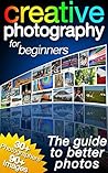 Creative Photography for Beginners: The Guide to Better Photos Creative Photography for Beginners: The Guide to Better Photos