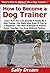 How to Become a Dog Trainer: Learn How You Can Quickly & Easily Be a Dog Trainer The Right Way Even If You’re a Beginner, This New & Simple to Follow Guide Teaches You How Without Failing