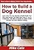 How to Build a Dog Kennel: Learn How You Can Quickly & Easily Build Your Own Dog Kennel The Right Way Even If You're a Beginner, This New & Simple to Follow Guide Teaches You How Without Failing