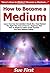How to Become a Medium: Learn How You Can Quickly & Easily Be a Real Medium The Right Way Even If You’re a Beginner, This New & Simple to Follow Guide Teaches You How Without Failing