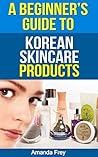 A Beginner's Guide To Korean Skin Care Products: A Must Read Book For Beginner To Korean Beauty Products (Skin Care tips, Skin Care products ... secrets, skin care tips, skin care recipes)