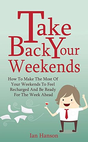 Take Back Your Weekends - How To Make The Most Of Your Weekends To Feel Recharged And Be Ready For The Week Ahead (Kindle Edition)