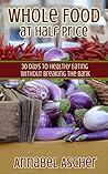 Whole Food at Half Price: 30 Days to Healthy Eating Without Breaking the Bank Whole Food at Half Price: 30 Days to Healthy Eating Without Breaking the Bank