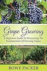 Grape Growing: A Beginners Guide To Discovering The Fundamentals Of Growing Grapes