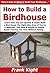 How to Build a Birdhouse: Learn How You Can Quickly & Easily Build a Bird House The Right Way Even If You're a Beginner, This New & Simple to Follow Guide Teaches You How Without Failing