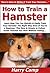 How to Train a Hamster: Learn How You Can Quickly & Easily Train Your Hamster The Right Way Even If You're a Beginner, This New & Simple to Follow Guide Teaches You How Without Failing