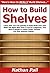 How to Build Shelves: Learn How You Can Quickly & Easily Build Your Own Shelf The Right Way Even If You’re a Beginner, This New & Simple to Follow Guide Teaches You How Without Failing