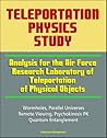 Teleportation Physics Study: Analysis for the Air Force Research Laboratory of Teleportation of Physical Objects, Wormholes, Parallel Universes, Remote Viewing, Psychokinesis PK, Quantum Entanglement Teleportation Physics Study: Analysis for the Air Force Research Laboratory of Teleportation of Physical Objects, Wormholes, Parallel Universes, Remote Viewing, Psychokinesis PK, Quantum Entanglement