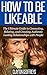 How to be Likeable: The Ultimate Guide to Connecting, Relating, and Creating Authentic Lasting Relationships with People