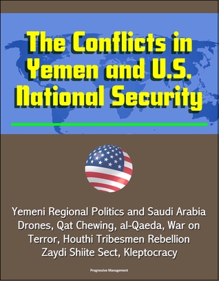 The Conflicts in Yemen and U.S. National Security: Yemeni Regional Politics and Saudi Arabia, Drones, Qat Chewing, al-Qaeda, War on Terror, Houthi Tribesmen Rebellion, Zaydi Shiite Sect, Kleptocracy