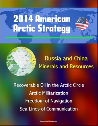 2014 American Arctic Strategy: Russia and China, Minerals and Resources, Recoverable Oil in the Arctic Circle, Arctic Militarization, Freedom of Navigation, Sea Lines of Communication (ebook)