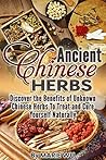Ancient Chinese Herbs: Discover the Benefits of Unknown Chinese Herbs To Treat and Cure Yourself Naturally