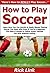 How to Play Soccer: Learn How You Can Quickly & Easily Master Playing Soccer The Right Way Even If You’re a Beginner, This New & Simple to Follow Guide Teaches You How Without Failing
