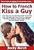 How to French Kiss a Guy: Learn How You Can Quickly & Easily French Kiss a Guy The Right Way Even If You're a Beginner, This New & Simple to Follow Guide Teaches You How Without Failing
