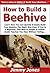 How to Build a Beehive: Learn How You Can Quickly & Easily Build Your Bee Hive The Right Way Even If You're a Beginner, This New & Simple to Follow Guide Teaches You How Without Failing