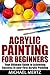 ACRYLIC PAINTING FOR BEGINNERS: Your Ultimate Guide to Achieving Success in Your First Acrylic Painting (acrylic painting, acrylic painting for beginners, painting masterpiece)