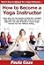 How to Become a Yoga Instructor: Learn How You Can Quickly & Easily Be a Certified Yoga Instructor The Right Way Even If You’re a Beginner, This New & Simple to Follow Guide Teaches You How