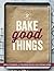 Bake Good Things: Simple Techniques and Foolproof Recipes for Everyday Eating