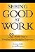 Seeing Good at Work: 52 Weekly Steps to Transform Your Workplace Experience