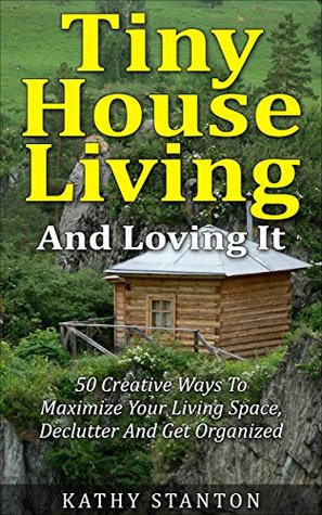 Tiny House Living And Loving It: 50 Creative Ways To Maximize Your Small Living Space, Declutter And Get Organized (Tiny House, Small House, Decluttering, Organization, Small Space Living Book 1)