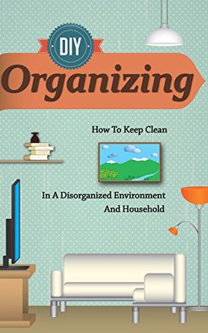 D.I.Y Organizing - How To Keep Clean In A Disorganized Environment And Household (Organizing Guide, Cleaning And Organizing Book, Easy And Quick Tips for ... Organizing Techniques, Organizing)
