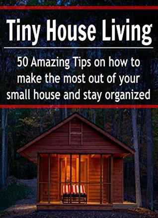 Tiny House Living: 50 Amazing Tips on How to Make the Most out of Your Small House and Stay Organized: (Tiny House, Small Living Space, Small, Tiny, De-Clutter, Organize, DIY)