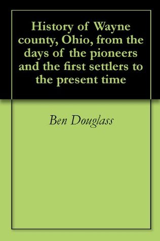 History of Wayne county, Ohio, from the days of the pioneers and the first settlers to the present time (Kindle Edition)