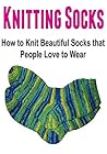 Knitting Socks: How to Knit Beautiful Socks that People Love to Wear: (Knitting - Knitting Socks - Knitting Patterns - Knitting for Beginners - Crochet)