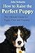 How to Raise the Perfect Puppy: The Ultimate Guide for Puppy Care and Training