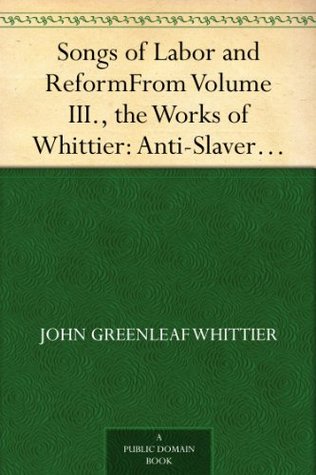 Songs of Labor and ReformFrom Volume III., the Works of Whittier: Anti-SlaveryPoems and Songs of Labor and Reform