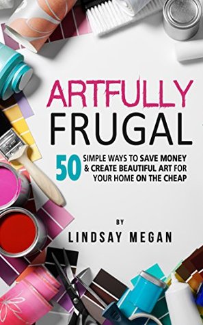 Artfully Frugal: 50 Simple Ways to Save Money & Create Beautiful Art for Your Home on the Cheap (Kindle Edition)