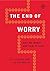 The End of Worry: Why We Worry and How to Stop