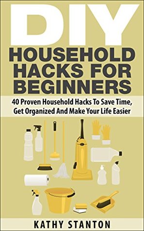 DIY Household Hacks For Beginners: 40 Proven Household Hacks To Save Time, Get Organized And Make Your Life Easier (Kindle Edition)