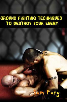 Ground Fighting Techniques to Destroy Your Enemy: Mixed Martial Arts, Brazilian Jiu Jitsu and Street Fighting Grappling Techniques and Strategy (Self Defense Series)