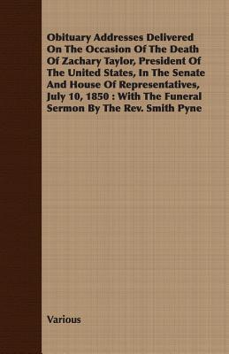 Obituary Addresses Delivered On The Occasion Of The Death Of Zachary Taylor, President Of The United States, In The Senate And House Of ... the Funeral Sermon by the Rev. Smith Pyne