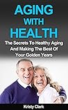 Aging With Health: The Secrets To Healthy Aging And Making The Best Of Your Golden Years (Aging Book Series 1)